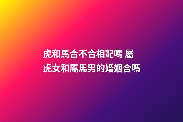虎和馬合不合相配嗎 屬虎女和屬馬男的婚姻合嗎